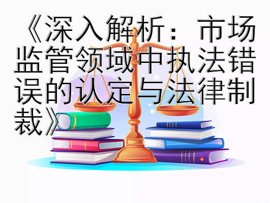 《深入解析：市场监管领域中执法错误的认定与法律制裁》