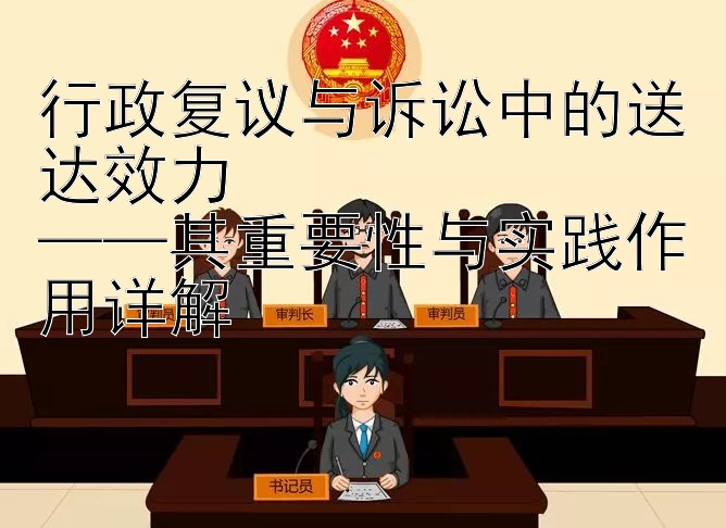 行政复议与诉讼中的送达效力  
——其重要性与实践作用详解