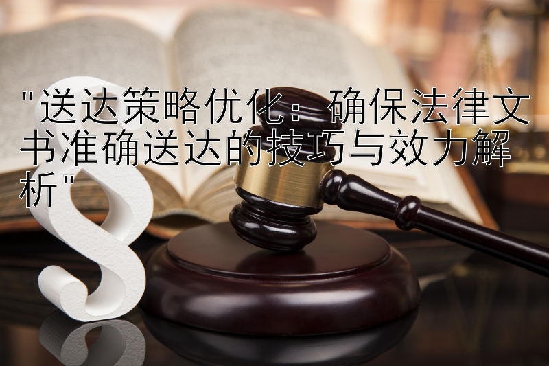 送达策略优化：确保法律文书准确送达的技巧与效力解析