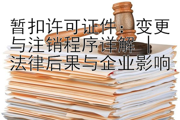 暂扣许可证件：变更与注销程序详解 | 法律后果与企业影响