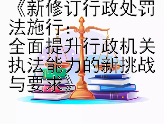 《新修订行政处罚法施行：  
全面提升行政机关执法能力的新挑战与要求》