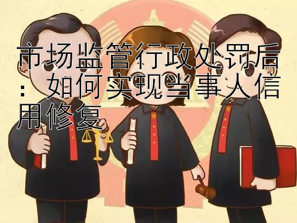 市场监管行政处罚后：如何实现当事人信用修复