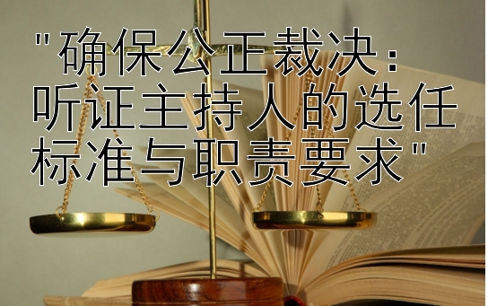 确保公正裁决：听证主持人的选任标准与职责要求