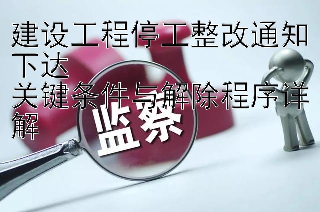 建设工程停工整改通知下达  
关键条件与解除程序详解