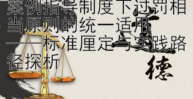 案例指导制度下过罚相当原则的统一适用  
——标准厘定与实践路径探析