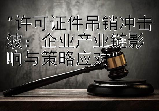 许可证件吊销冲击波：企业产业链影响与策略应对