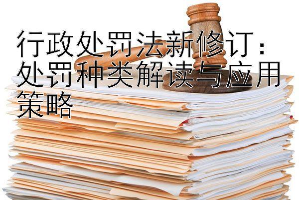 行政处罚法新修订：处罚种类解读与应用策略