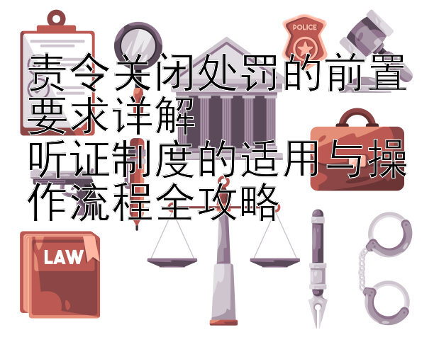 责令关闭处罚的前置要求详解  
听证制度的适用与操作流程全攻略