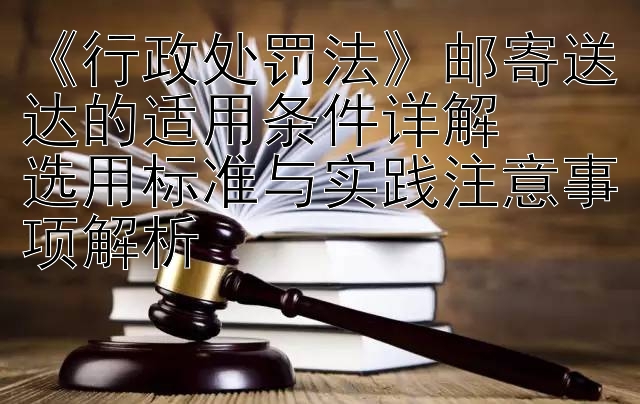 《行政处罚法》邮寄送达的适用条件详解  
选用标准与实践注意事项解析