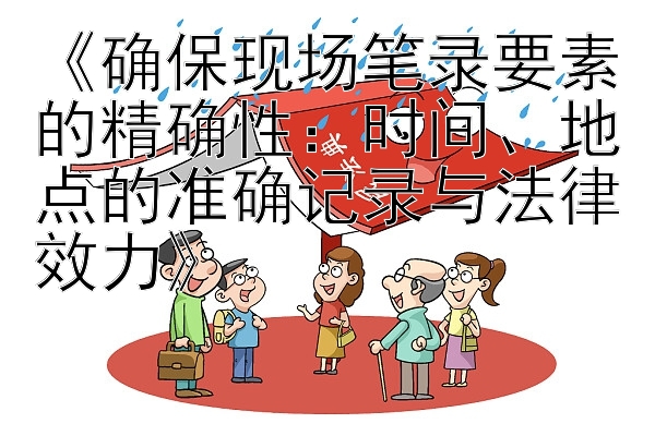 《确保现场笔录要素的精确性：时间、地点的准确记录与法律效力》