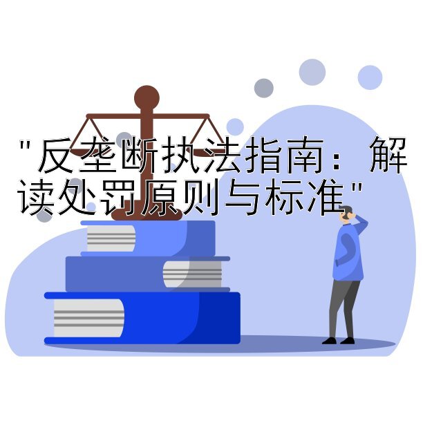 反垄断执法指南：解读处罚原则与标准